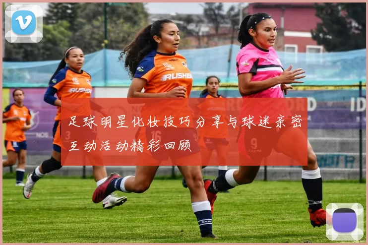 足球明星化妆技巧分享与球迷亲密互动活动精彩回顾