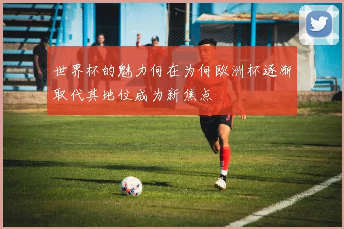 世界杯的魅力何在为何欧洲杯逐渐取代其地位成为新焦点