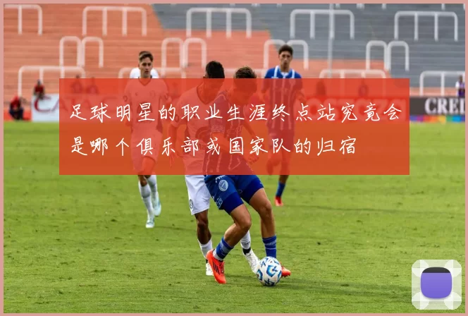 足球明星的职业生涯终点站究竟会是哪个俱乐部或国家队的归宿